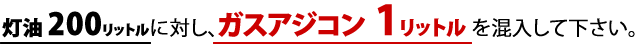 灯油200リットルに対し、ガスアジコン1リットルを混入してください